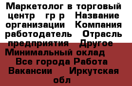 Маркетолог в торговый центр – гр/р › Название организации ­ Компания-работодатель › Отрасль предприятия ­ Другое › Минимальный оклад ­ 1 - Все города Работа » Вакансии   . Иркутская обл.